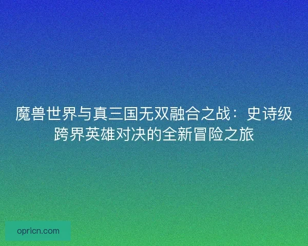 魔兽世界与真三国无双融合之战：史诗级跨界英雄对决的全新冒险之旅