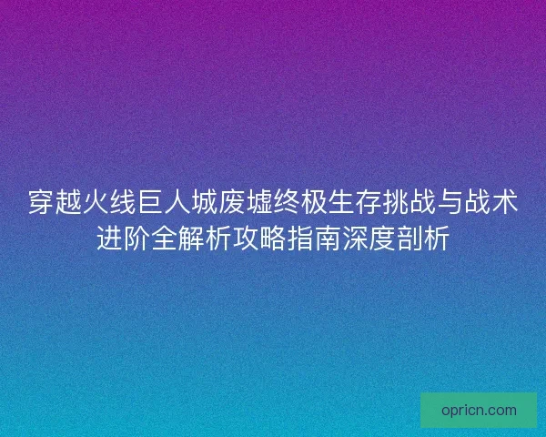 穿越火线巨人城废墟终极生存挑战与战术进阶全解析攻略指南深度剖析