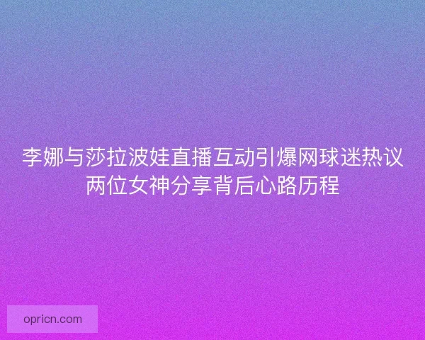李娜与莎拉波娃直播互动引爆网球迷热议两位女神分享背后心路历程