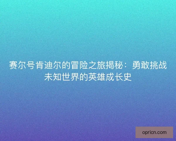 赛尔号肯迪尔的冒险之旅揭秘：勇敢挑战未知世界的英雄成长史