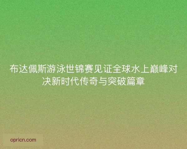 布达佩斯游泳世锦赛见证全球水上巅峰对决新时代传奇与突破篇章