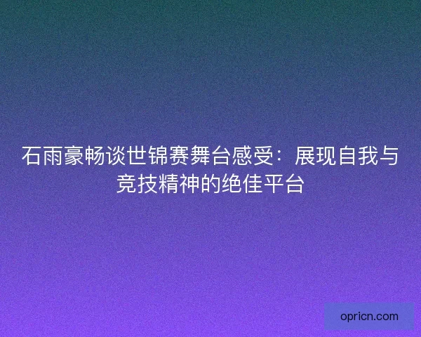 石雨豪畅谈世锦赛舞台感受：展现自我与竞技精神的绝佳平台