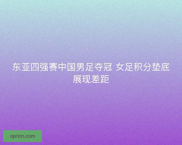 东亚四强赛中国男足夺冠 女足积分垫底展现差距