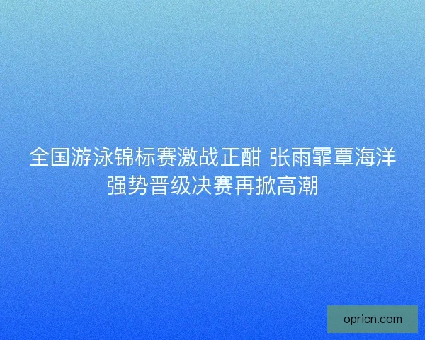 全国游泳锦标赛激战正酣 张雨霏覃海洋强势晋级决赛再掀高潮