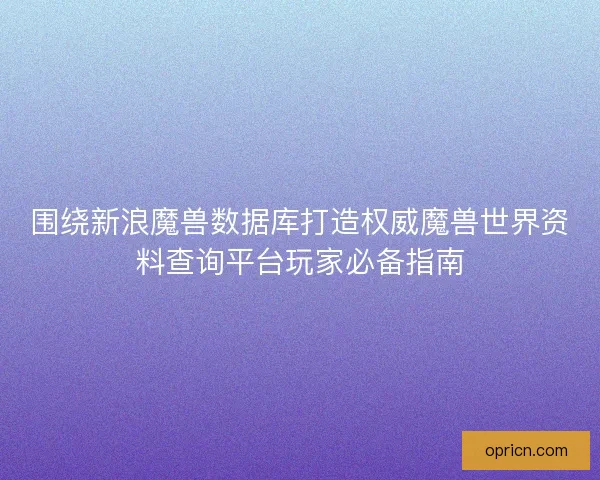 围绕新浪魔兽数据库打造权威魔兽世界资料查询平台玩家必备指南