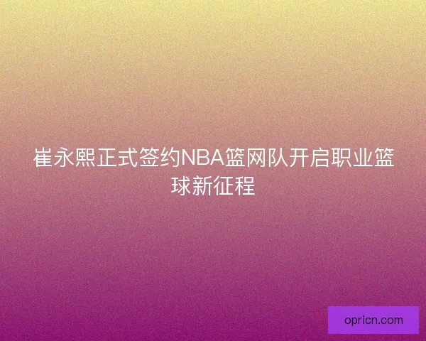 崔永熙正式签约NBA篮网队开启职业篮球新征程