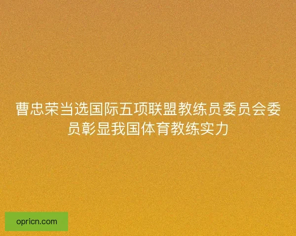 曹忠荣当选国际五项联盟教练员委员会委员彰显我国体育教练实力