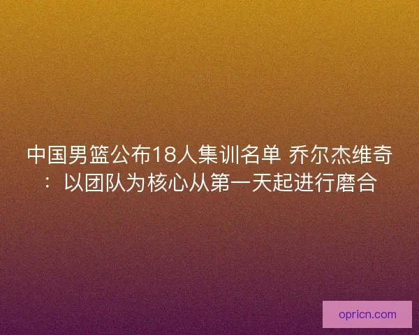 中国男篮公布18人集训名单 乔尔杰维奇：以团队为核心从第一天起进行磨合