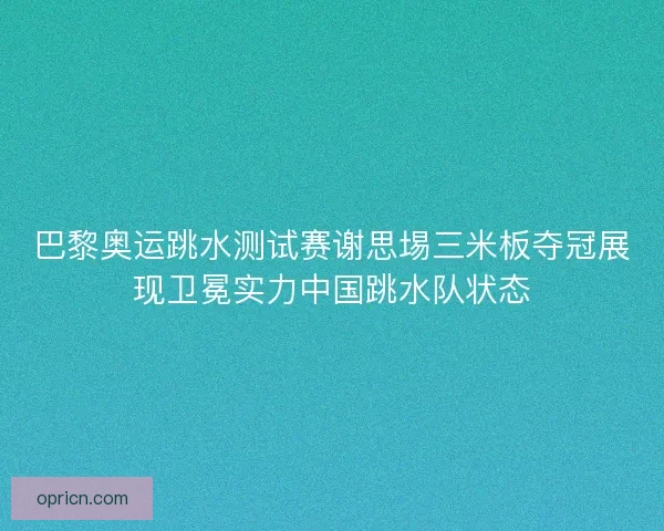 巴黎奥运跳水测试赛谢思埸三米板夺冠展现卫冕实力中国跳水队状态