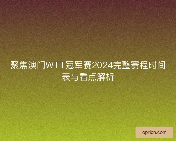 聚焦澳门WTT冠军赛2024完整赛程时间表与看点解析