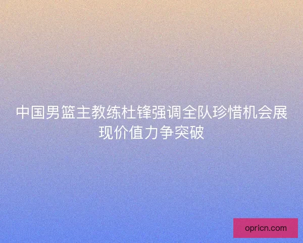 中国男篮主教练杜锋强调全队珍惜机会展现价值力争突破