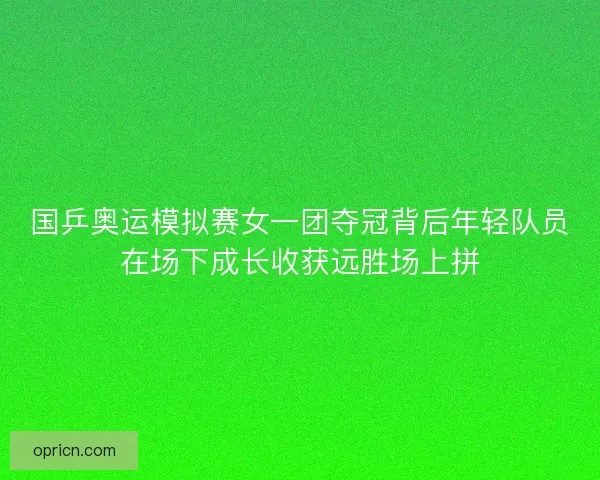 国乒奥运模拟赛女一团夺冠背后年轻队员在场下成长收获远胜场上拼