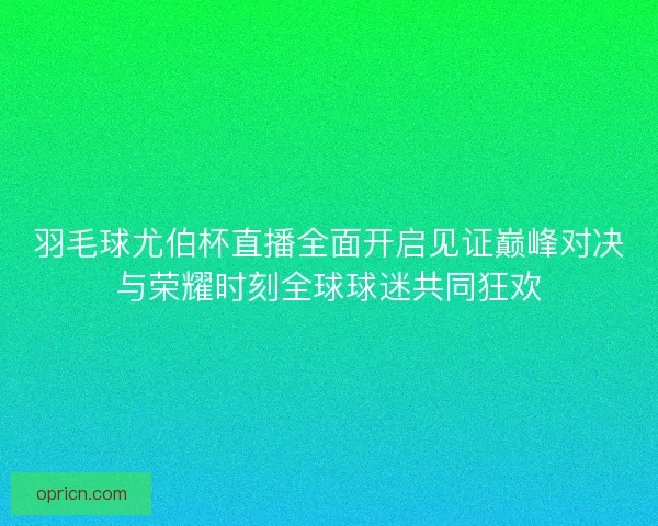 羽毛球尤伯杯直播全面开启见证巅峰对决与荣耀时刻全球球迷共同狂欢