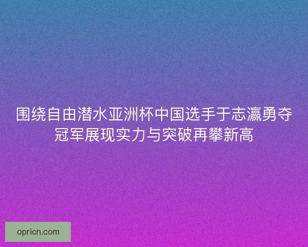 围绕自由潜水亚洲杯中国选手于志瀛勇夺冠军展现实力与突破再攀新高