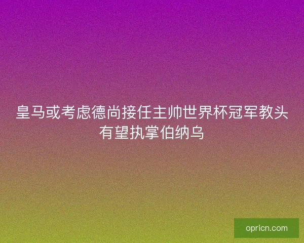 皇马或考虑德尚接任主帅世界杯冠军教头有望执掌伯纳乌